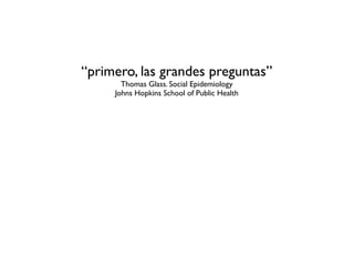 “primero, las grandes preguntas”
       Thomas Glass. Social Epidemiology
     Johns Hopkins School of Public Health
 
