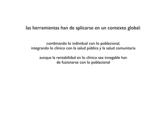 las herramientas han de aplicarse en un contexto global:


           combinando lo individual con lo poblacional,
  integrando lo clínico con la salud pública y la salud comunitaria

       aunque la rentabilidad en lo clínico sea innegable han
                 de fusionarse con lo poblacional
 