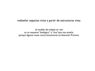 rediseñar espacios vivos a partir de estructuras vivas


                 el modelo de trabajo en red
      es un esquema “biológico” y “vivo”que nos enseña
 porqué algunas cosas nunca funcionarán en Atención Primaria
 