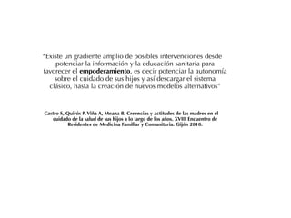 “Existe un gradiente amplio de posibles intervenciones desde
     potenciar la información y la educación sanitaria para
favorecer el empoderamiento, es decir potenciar la autonomía
    sobre el cuidado de sus hijos y así descargar el sistema
  clásico, hasta la creación de nuevos modelos alternativos”


Castro S, Quirós P, Viña A, Meana B. Creencias y actitudes de las madres en el
   cuidado de la salud de sus hijos a lo largo de los años. XVIII Encuentro de
           Residentes de Medicina Familiar y Comunitaria. Gijón 2010.
 