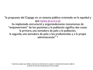 “la propuesta del Copago en un sistema público orientado en la equidad y
                            que nunca (n-u-n-c-a)
        ha implantado estructural y organizadamente mecanismos de
    “empowerment” de los pacientes y la población signiﬁca dos cosas:
              la primera, una tomadura de pelo a la población,
     la segunda, una tomadura de pelo a los profesionales y a la propia
                              administración” *




     * opiniones propias que reﬂejan el punto de vista del autor aunque no necesariamente (pero ojalá sí)
                              el punto de vista de la empresa para la que trabaja
 