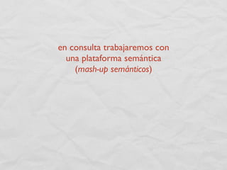 en consulta trabajaremos con
  una plataforma semántica
    (mash-up semánticos)
 