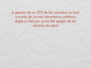 la gestión de un 37% de las consultas se hará
   a través de correo electrónico, teléfono,
   skype o chat por parte del equipo de los
               centros de salud
 