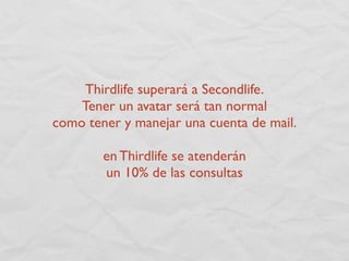 Thirdlife superará a Secondlife.
    Tener un avatar será tan normal
como tener y manejar una cuenta de mail.

        en Thirdlife se atenderán
        un 10% de las consultas
 