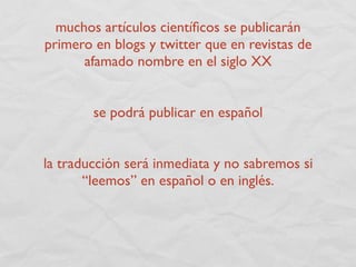 muchos artículos cientíﬁcos se publicarán
primero en blogs y twitter que en revistas de
      afamado nombre en el siglo XX


        se podrá publicar en español


la traducción será inmediata y no sabremos si
       “leemos” en español o en inglés.
 