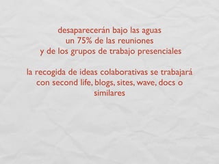 desaparecerán bajo las aguas
          un 75% de las reuniones
   y de los grupos de trabajo presenciales

la recogida de ideas colaborativas se trabajará
   con second life, blogs, sites, wave, docs o
                    similares
 