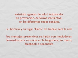 existirán agentes de salud trabajando,
       en prevención, de forma interactiva,
         en las diferentes redes sociales.

su horario y su lugar “físico” de trabajo será la red

los mensajes preventivos se harán con mediadores
formados para moverse en la blogosfera, en tuenti,
              facebook o secondlife
 