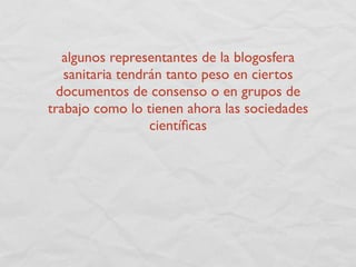 algunos representantes de la blogosfera
   sanitaria tendrán tanto peso en ciertos
  documentos de consenso o en grupos de
trabajo como lo tienen ahora las sociedades
                  cientíﬁcas
 