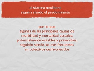 el sistema neoliberal
  seguirá siendo el predominante


              por lo que
 algunas de las principales causas de
   morbilidad y mortalidad actuales,
potencialmente evitables y prevenibles,
  seguirán siendo las más frecuentes
     en colectivos desfavorecidos
 