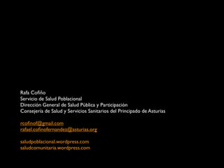 Rafa Coﬁño
Servicio de Salud Poblacional
Dirección General de Salud Pública y Participación
Consejería de Salud y Servicios Sanitarios del Principado de Asturias

rcoﬁnof@gmail.com
rafael.coﬁnofernandez@asturias.org

saludpoblacional.wordpress.com
saludcomunitaria.wordpress.com
 