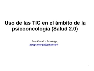 1
Uso de las TIC en el ámbito de la
psicooncología (Salud 2.0)
Zara Casañ - Psicóloga
zarapsicologia@gmail.com
 