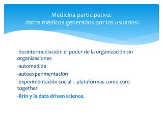 Medicina participativa:
   datos médicos generados por los usuarios:



-desintermediación: el poder de la organización sin
organizaciones
-automedida
-autoexperimentación
-experimentación social – plataformas como cure
together
-Brin y la data driven science.
 