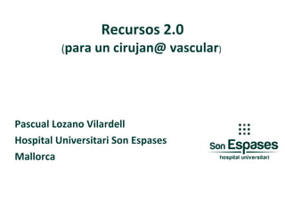 Recursos   2.0 ( para un cirujan@ vascular )  Pascual Lozano Vilardell Hospital Universitari Son Espases Mallorca 