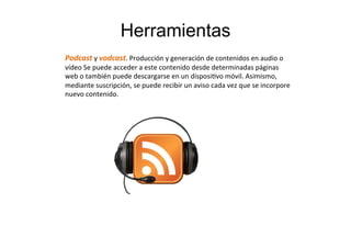 Herramientas
Podcast	
  y	
  vodcast.	
  Producción	
  y	
  generación	
  de	
  contenidos	
  en	
  audio	
  o	
  
vídeo	
  Se	
  puede	
  acceder	
  a	
  este	
  contenido	
  desde	
  determinadas	
  páginas	
  
web	
  o	
  también	
  puede	
  descargarse	
  en	
  un	
  disposiTvo	
  móvil.	
  Asimismo,	
  
mediante	
  suscripción,	
  se	
  puede	
  recibir	
  un	
  aviso	
  cada	
  vez	
  que	
  se	
  incorpore	
  
nuevo	
  contenido.	
  
 