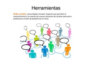Herramientas
Redes	
  sociales,	
  comunidades	
  virtuales.	
  Espacios	
  que	
  permiten	
  el	
  
mantenimiento	
  y	
  la	
  creación	
  de	
  nuevas	
  relaciones	
  de	
  carácter	
  personal	
  o	
  
profesional	
  a	
  través	
  de	
  plataformas	
  en	
  línea.	
  	
  
 