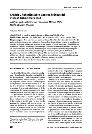 ANÁLISE / ANALYSIS



Análisis y Reflexión sobre Modelos Teóricos del
Proceso Salud-Enfermedad
Analysis and Reflection on Theoretical Models of the
Health-Disease Process

Armando Arredondo 1

ARREDONDO, A. Analysis and Reflection on Theoretical Models of the
Health-Disease Process. Cad. Saúde Públ., Rio de Janeiro, 8 (3): 254-261, jul/set, 1992.
The present paper does a review and analyses the models which have been developed for the
analysis of determinants and explanatory factors of the health-disease process as an elementary
input for designing educational programs in the training of health manpower. Establishing the
hypothesis, variables, advantages, disadvantages, time and authors of each model, the object of
the analysis includes the models' methodological and/or scientific aspects: magic-religious,
sanitary, unicausal, multicausal, epidemiological, ecological, social, social-historical,
geographical, economic and interdisciplinary. The discussion and conclusions focus on the
critical and reflexive characteristics of the models, contradictions and compatibilities among
them, and their relevance for the training of human resources in health.
Keywords: Health-Disease; Determinants, Theoretical Models



PLANTEAMIENTO DEL PROBLEMA                                dose como fenómeno concomitante la intelec-
                                                          tualización del objeto singular aislado pagando
  La diversidad de modelos teóricos ó paradig-            un alto costo intelectual-social al renunciar a la
mas y disciplinas involucradas en el análisis de          realidad como un todo unitario, tanto para su
los determinantes y condicionantes del proceso            abordaje teórico como operativo.
salud-enfermedad, es muy amplia, y excede a                 El ejercicio de la medicina está estrechamente
los propósitos de este artículo. Sin embargo si           relacionado con esta manera de abordar la
es un propósito fundamental mostrar un haz de             realidad y con la aplicación de un conocimiento
luz de la diversidad y problemática operativa de          científico y tecnológico que ha sido transmitido
propuestas de referencia disciplinaria y de la            en las aulas académicas y a través de genera-
construcción del conocimiento que se ha abor-             ciones como algo irrefutable, donde pocas veces
dado alrededor de un mismo objeto de análisis.            los alumnos de medicina y/ó trabajadores de la
  El pensamiento espontáneo de la totalidad,              salud se dan la tarea de hacer un análisis crítico
que como tendencia se mostró vigorosa en la               y reflexivo sobre los diferentes modelos teóri-
época preburguesa y en los primeros tiempos de            cos contenidos en sus unidades didácticas y
la burguesía, se perdió cada vez más con la               programas educativos que cursan o cursaron y
atomización creciente del proceso social; en              que marcan la pauta de su práctica profesional
todos los ámbitos del quehacer científico se              y de la formación de futuras generaciones.
impuso la especialización de las diferentes                 Para fines de este ensayo, se plantea abordar
disciplinas y la fragmentación interna del abor-          la problemática mencionada en el párrafo
daje de un mismo objeto de estudio presentan-             anterior tomando como objeto de análisis algu-
                                                          nos de los modelos teóricos que desde diferen-
                                                          tes disciplinas de estudio proponen una serie de
1
  Instituto Nacional de Salud Pública. Av. Universidad,   determinantes y condicionantes del proceso
655, col. Santa Maria Ahuacatitlan, Cuernavaca Mor.,      salud-enfermedad. Se trata pues, de hacer una
C.P. 62508, México.                                       reflexión crítica sobre algunos de los modelos
 