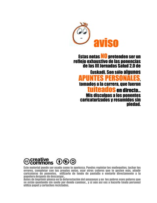 avisoavisoavisoaviso
Estas notas NOpretenden ser un
reflejo exhaustivo de las ponencias
de las III Jornadas Salud 2.0 de
Euskadi. Son sólo algunos
APUNTES PERSONALES,
tomados a la carrera, que fueron
tuiteadosen directoen directoen directoen directo…
Mis disculpas a los ponentes
caricaturizados y resumidos sin
piedad.
Este material puede ser usado como te apetezca. Puedes repintar los muñequitos, tachar los
errores, completar con tus propias notas, usar otros colores que te gusten más, añadir
caricaturas de ponentes, utilizarlo de fondo de pantalla o enviarlo directamente a la
papelera después de descargar…
Antes de imprimir piensa en la deforestación del amazonas y en los pobres osos polares que
se están quedando sin suelo por donde caminar… y si aún así vas a hacerlo (mala persona)
utiliza papel y cartuchos reciclados.
 