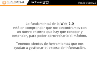 Web 2.0 y Salud 2.0




        Lo fundamental de la Web 2.0
está en comprender que nos encontramos con
  un nuevo entorno que hay que conocer y
entender, para poder aprovecharlo al máximo.

 Tenemos cientos de herramientas que nos
ayudan a gestionar el exceso de información.
 