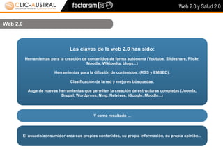 Web 2.0 y Salud 2.0


Web 2.0



                                  Las claves de la web 2.0 han sido:
           Herramientas para la creación de contenidos de forma autónoma (Youtube, Slideshare, Flickr,
                                           Moodle, Wikipedia, blogs...)

                          Herramientas para la difusión de contenidos: (RSS y EMBED).

                                  Clasificación de la red y mejores búsquedas.

            Auge de nuevas herramientas que permiten la creación de estructuras complejas (Joomla,
                            Drupal, Wordpress, Ning, Netvives, iGoogle, Moodle...)




                                               Y como resultado ...




          El usuario/consumidor crea sus propios contenidos, su propia información, su propia opinión...
 