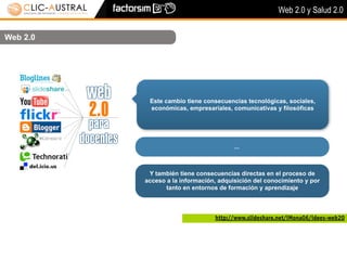 Web 2.0 y Salud 2.0


Web 2.0




           Este cambio tiene consecuencias tecnológicas, sociales,
           económicas, empresariales, comunicativas y filosóficas




                                        ...



           Y también tiene consecuencias directas en el proceso de
          acceso a la información, adquisición del conocimiento y por
                tanto en entornos de formación y aprendizaje



                                 http://www.slideshare.net/iMona06/idees-web20
 
