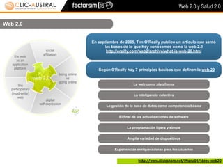 Web 2.0 y Salud 2.0


Web 2.0


          En septiembre de 2005, Tim O’Really publicó un artículo que sentó
                las bases de lo que hoy conocemos como la web 2.0
                 http://oreilly.com/web2/archive/what-is-web-20.html



             Según 0‘Really hay 7 principios básicos que definen la web.20


                                La web como plataforma


                                 La inteligencia colectiva


                 La gestión de la base de datos como competencia básica


                        El final de las actualizaciones de software


                             La programación ligera y simple


                             Amplia variedad de dispositivos


                      Experiencias enriquecedoras para los usuarios


                                   http://www.slideshare.net/iMona06/idees-web20
 