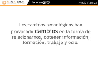 Web 2.0 y Salud 2.0




    Los cambios tecnológicos han
provocado cambios en la forma de
relacionarnos, obtener información,
     formación, trabajo y ocio.
 