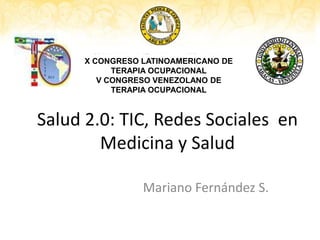 X CONGRESO LATINOAMERICANO DE
TERAPIA OCUPACIONAL
V CONGRESO VENEZOLANO DE
TERAPIA OCUPACIONAL

Salud 2.0: TIC, Redes Sociales en
Medicina y Salud
Mariano Fernández S.

 