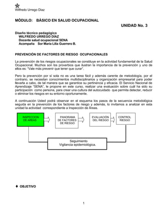 Wilfredo Urrego Diaz


MÓDULO:        BÁSICO EN SALUD OCUPACIONAL
                                                                           UNIDAD No. 3
Diseño técnico pedagógico
  WILFREDO URREGO DÍAZ
  Docente salud ocupacional SENA
  Acompaña Sor María Lilia Guerrero B.


PREVENCIÓN DE FACTORES DE RIESGO OCUPACIONALES

La prevención de los riesgos ocupacionales se constituye en la actividad fundamental de la Salud
Ocupacional. Muchos son los proverbios que ilustran la importancia de la prevención y uno de
ellos es: “Vale más prevenir que tener que curar”.

Pero la prevención por sí sola no es una tarea fácil y además carente de metodología, por el
contrario, se necesitan conocimientos multidisciplinarios y organización empresarial para poder
llevarla a cabo, de tal manera que se garantice su pertinencia y eficacia. El Servicio Nacional de
Aprendizaje “SENA”, le propone en este curso, realizar una evaluación sobre cuál ha sido su
participación como persona, para crear una cultura del autocuidado que permita detectar, reducir
o eliminar los riesgos en su entorno oportunamente.

A continuación Usted podrá observar en el esquema los pasos de la secuencia metodológica
seguida en la prevención de los factores de riesgo y además, lo invitamos a analizar en esta
unidad la actividad correspondiente a Inspección de Áreas.

     INSPECCION                PANORAMA               EVALUACIÓN         CONTROL
      DE AREAS                DE FACTORES             DEL RIESGO          RIESGO
                               DE RIESGO




                                       Seguimiento
                               Vigilancia epidemiológica.




♦ OBJETIVO


                                                1
 