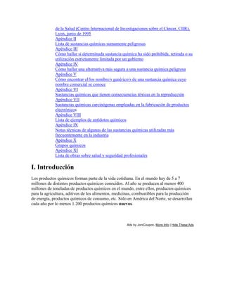 de la Salud (Centro Internacional de Investigaciones sobre el Cáncer, CIIR),
Lyon, junio de 1995
Apéndice II
Lista de sustancias químicas sumamente peligrosas
Apéndice III
Cómo hallar si determinada sustancia química ha sido prohibida, retirada o su
utilización estrictamente limitada por un gobierno
Apéndice IV
Cómo hallar una alternativa más segura a una sustancia química peligrosa
Apéndice V
Cómo encontrar el/los nombre/s genérico/s de una sustancia química cuyo
nombre comercial se conoce
Apéndice VI
Sustancias químicas que tienen consecuencias tóxicas en la reproducción
Apéndice VII
Sustancias químicas carcinógenas empleadas en la fabricación de productos
electrónicos
Apéndice VIII
Lista de ejemplos de antídotos químicos
Apéndice IX
Notas técnicas de algunas de las sustancias químicas utilizadas más
frecuentemente en la industria
Apéndice X
Grupos químicos
Apéndice XI
Lista de obras sobre salud y seguridad profesionales
I. Introducción
Los productos químicos forman parte de la vida cotidiana. En el mundo hay de 5 a 7
millones de distintos productos químicos conocidos. Al año se producen al menos 400
millones de toneladas de productos químicos en el mundo, entre ellos, productos químicos
para la agricultura, aditivos de los alimentos, medicinas, combustibles para la producción
de energía, productos químicos de consumo, etc. Sólo en América del Norte, se desarrollan
cada año por lo menos 1.200 productos químicos nuevos.
Ads by JoniCoupon. More Info | Hide These Ads
 