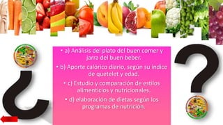 • a) Análisis del plato del buen comer y
jarra del buen beber.
• b) Aporte calórico diario, según su índice
de quetelet y edad.
• c) Estudio y comparación de estilos
alimenticios y nutricionales.
• d) elaboración de dietas según los
programas de nutrición.
 