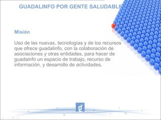 GUADALINFO POR GENTE SALUDABLE Misión Uso de las nuevas, tecnologías y de los recursos que ofrece guadalinfo, con la colaboración de asociaciones y otras entidades, para hacer de guadainfo un espacio de trabajo, recurso de información, y desarrollo de actividades. 