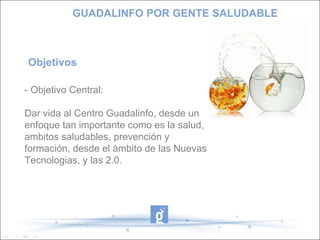 Objetivos  - Objetivo Central:  Dar vida al Centro Guadalinfo, desde un enfoque tan importante como es la salud, ambitos saludables, prevención y formación, desde el ámbito de las Nuevas Tecnologias, y las 2.0.  GUADALINFO POR GENTE SALUDABLE 