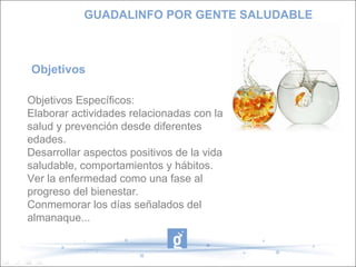 Objetivos  Objetivos Específicos:  Elaborar actividades relacionadas con la salud y prevención desde diferentes edades. Desarrollar aspectos positivos de la vida saludable, comportamientos y hábitos. Ver la enfermedad como una fase al progreso del bienestar. Conmemorar los días señalados del almanaque... GUADALINFO POR GENTE SALUDABLE 