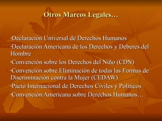 Otros Marcos Legales… Declaración Universal de Derechos Humanos Declaración Americana de los Derechos y Deberes del Hombre Convención sobre los Derechos del Niño (CDN) Convención sobre Eliminación de todas las Formas de Discriminación contra la Mujer (CEDAW) Pacto Internacional de Derechos Civiles y Políticos Convención Americana sobre Derechos Humanos… 