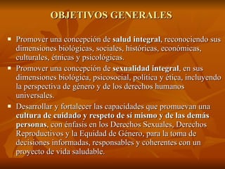 OBJETIVOS GENERALES  Promover una concepción de  salud integral , reconociendo sus dimensiones biológicas, sociales, históricas, económicas, culturales, étnicas y psicológicas. Promover una concepción de  sexualidad integral , en sus dimensiones biológica, psicosocial, política y ética, incluyendo la perspectiva de género y de los derechos humanos universales. Desarrollar y fortalecer las capacidades que promuevan una  cultura de cuidado y respeto de sí mismo y de las demás personas , con énfasis en los Derechos Sexuales, Derechos Reproductivos y la Equidad de Género, para la toma de decisiones informadas, responsables y coherentes con un proyecto de vida saludable.  