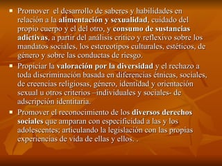 Promover  el desarrollo de saberes y habilidades en relación a la  alimentación y sexualidad , cuidado del propio cuerpo y el del otro, y  consumo de sustancias adictivas , a partir del análisis crítico y reflexivo sobre los mandatos sociales, los estereotipos culturales, estéticos, de género y sobre las conductas de riesgo. Propiciar la  valoración por la diversidad  y el rechazo a toda discriminación basada en diferencias étnicas, sociales, de creencias religiosas, género, identidad y orientación sexual u otros criterios –individuales y sociales- de adscripción identitaria. Promover el reconocimiento de los  diversos derechos sociales  que amparan con especificidad a las y los adolescentes; articulando la legislación con las propias experiencias de vida de ellas y ellos. .  