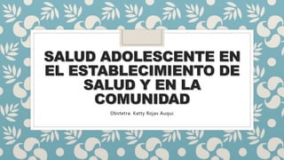 SALUD ADOLESCENTE EN
EL ESTABLECIMIENTO DE
SALUD Y EN LA
COMUNIDAD
Obstetra: Katty Rojas Auqui
 