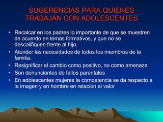SUGERENCIAS PARA QUIENES TRABAJAN CON ADOLESCENTES Recalcar en los padres lo importante de que se muestren de acuerdo en temas formativos, y que no se descalifiquen frente al hijo. Atender las necesidades de todos los miembros de la familia. Resignificar el cambio como positivo, no como amenaza Son denunciantes de fallos parentales En adolescentes mujeres la competencia se da respecto a la imagen y en hombre en relación al valor 