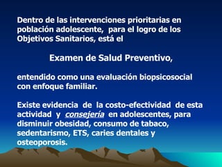 Dentro de las intervenciones prioritarias en población adolescente,  para el logro de los Objetivos Sanitarios, está el  Examen de Salud Preventivo , entendido como una evaluación biopsicosocial con enfoque familiar. Existe evidencia  de  la costo-efectividad  de esta  actividad  y  consejería   en adolescentes, para disminuir obesidad, consumo de tabaco, sedentarismo, ETS, caries dentales y osteoporosis. 