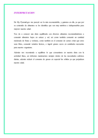 INTERPRETACION
De My Pyramid.gov me pareció ser la más recomendable, y guiarnos en ella, ya que por
su contenido de alimentos se los identifica que son muy nutritivos e indispensables para
mejorar nuestra salud.
Nos da a conocer una dieta equilibrada con diversos alimentos recomendándonos a
consumir alimentos bajos en azúcar y sal, así como también consumir un cantidad
moderada de frutas y verduras, como también en el consumo de carnes evitar que estos
sean fritos, consumir variados lácteos, e ingerir granos secos en cantidades necesarias
para nuestro organismo.
Además nos recomienda a equilibrar lo que consumimos en nuestra dieta con la
actividad física, así debemos mantenernos siempre dentro de las necesidades calóricas
diarias, además reducir el consumo de grasas en especial las sólidas ya que perjudican
nuestra salud.
 