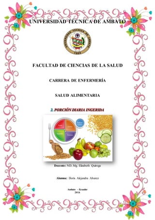 UNIVERSIDAD TÉCNICA DE AMBATO
FACULTAD DE CIENCIAS DE LA SALUD
CARRERA DE ENFERMERÍA
SALUD ALIMENTARIA
2. PORCIÓN DIARIA INGERIDA
Docente: ND. Mg. Elizabeth Quiroga
Alumna: Doris Alejandra Alvarez
Ambato – Ecuador
2016
 