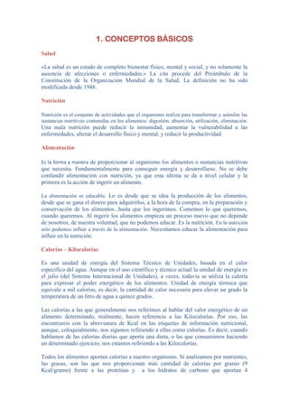 1. CONCEPTOS BÁSICOS
Salud
«La salud es un estado de completo bienestar físico, mental y social, y no solamente la
ausencia de afecciones o enfermedades.» La cita procede del Preámbulo de la
Constitución de la Organización Mundial de la Salud. La definición no ha sido
modificada desde 1948.
Nutrición
Nutrición es el conjunto de actividades que el organismo realiza para transformar y asimilar las
sustancias nutritivas contenidas en los alimentos: digestión, absorción, utilización, eliminación.
Una mala nutrición puede reducir la inmunidad, aumentar la vulnerabilidad a las
enfermedades, alterar el desarrollo físico y mental, y reducir la productividad.
Alimentación
Es la forma y manera de proporcionar al organismo los alimentos o sustancias nutritivas
que necesita. Fundamentalmente para conseguir energía y desarrollarse. No se debe
confundir alimentación con nutrición, ya que esta última se da a nivel celular y la
primera es la acción de ingerir un alimento.
La alimentación es educable. Lo es desde que se idea la producción de los alimentos,
desde que se gana el dinero para adquirirlos, a la hora de la compra, en la preparación y
conservación de los alimentos...hasta que los ingerimos. Comemos lo que queremos,
cuando queremos. Al ingerir los alimentos empieza un proceso nuevo que no depende
de nosotros, de nuestra voluntad, que no podemos educar. Es la nutrición. En la nutrición
solo podemos influir a través de la alimentación. Necesitamos educar la alimentación para
influir en la nutrición.
Calorías – Kilocalorías
Es una unidad de energía del Sistema Técnico de Unidades, basada en el calor
específico del agua. Aunque en el uso científico y técnico actual la unidad de energía es
el julio (del Sistema Internacional de Unidades), a veces, todavía se utiliza la caloría
para expresar el poder energético de los alimentos. Unidad de energía térmica que
equivale a mil calorías, es decir, la cantidad de calor necesaria para elevar un grado la
temperatura de un litro de agua a quince grados.
Las calorías a las que generalmente nos referimos al hablar del valor energético de un
alimento determinado, realmente, hacen referencia a las Kilocalorías. Por eso, las
encontrareis con la abreviatura de Kcal en las etiquetas de información nutricional,
aunque, coloquialmente, nos sigamos refiriendo a ellas como calorías. Es decir, cuando
hablamos de las calorías diarias que aporta una dieta, o las que consumimos haciendo
un determinado ejercicio, nos estamos refiriendo a las Kilocalorías.
Todos los alimentos aportan calorías a nuestro organismo. Si analizamos por nutrientes,
las grasas, son las que nos proporcionan más cantidad de calorías por gramo (9
Kcal/gramo) frente a las proteínas y a los hidratos de carbono que aportan 4
 