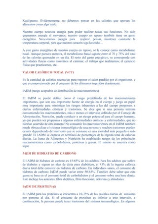 Kcal/gramo. Evidentemente, no debemos pensar en las calorías que aportan los
alimentos como algo malo.
Nuestro cuerpo necesita energía para poder realizar todas sus funciones. No sólo
quemamos energía al movernos, nuestro cuerpo en reposo también tiene un gasto
energético. Necesitamos energía para respirar, pensar, mantener constante la
temperatura corporal, para que nuestro corazón siga latiendo…
A este gasto energético de nuestro cuerpo en reposo, se le conoce como metabolismo
basal. Aunque parezca mentira, el metabolismo basal supone entre el 70 y 75% del total
de las calorías quemadas en un día. El resto del gasto energético, se corresponde con
actividades físicas como movernos al caminar, el trabajo que realizamos, el ejercicio
físico que practicamos, etc.
VALOR CALÓRICO TOTAL (VCT)
Es la cantidad de calorías necesarias para reponer el calor perdido por el organismo, y
que es proporcionado por el conjunto de los alimentos ingeridos diariamente.
IADM (rango aceptable de distribución de macronutrientes)
El IADM se puede definir como el rango predefinido de los macronutrientes
importantes, que son una importante fuente de energía en el cuerpo y juega un papel
muy importante para minimizar los riesgos inherentes a las del cuerpo propensos a
ciertas enfermedades crónicas y trastornos. Se dice que si una persona termina
consumiendo los macronutrientes, más o menos el intervalo definido por el Consejo de
Alimentación, Nutrición, puede conducir a un riesgo potencial para el cuerpo humano,
ya que pueden ser propensas a algunas enfermedades crónicas y enfermedades, que no
habrían ocurrido de otra manera! No consumir los macronutrientes en el IADM también
puede obstaculizar el sistema inmunológico de una persona y muchos trastornos pueden
ocurrir dependiendo del nutriente que se consume en una cantidad más pequeña o más
grande! El IADM se expresa en términos de porcentajes de la ingesta total de calorías
diarias. La Junta de Alimentos y Nutrición ha establecido rangos de los principales
macronutrientes como carbohidratos, proteínas y grasas. El mismo se muestra como
sigue.
IADM DE HIDRATOS DE CARBONO
El IADM de hidratos de carbono es 45-65% de los adultos. Para los adultos que sufren
de diabetes y siguen un plan de dieta para diabéticos, el 45% de la ingesta calórica
diaria total debe consistir en hidratos de carbono. En individuos sanos, el consumo de
hidratos de carbono IADM puede variar entre 50-65%. También debe saber que esta
gama se basa en el consumo total de carbohidratos y el consumo sobre una base diaria.
Esto incluye los azúcares, fibra dietética, fibra funcional, dextrinas y almidones.
IADM DE PROTEÍNAS
El IADM para las proteínas se encuentra a 10-35% de las calorías diarias de consumo
por persona al día. Si el consumo de proteínas es inferior a este intervalo, a
continuación, la persona puede tener trastornos del sistema inmunológico. En algunos
 