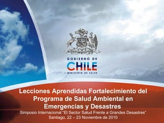 Lecciones Aprendidas Fortalecimiento del
Programa de Salud Ambiental en
Emergencias y Desastres
Simposio Internacional “El Sector Salud Frente a Grandes Desastres”
Santiago, 22 – 23 Noviembre de 2010
 