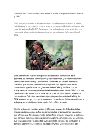 Comunicado Comisión ética del MOVICE sobre diálogos Gobierno Santos
y FARC


Saludamos los esfuerzos de acercamiento para la búsqueda de paz a través
del diálogo y la negociación política entre el gobierno del Presidente Santos y la
guerrillera de las FARC-EP. Deseamos que se habilite un acercamiento y una
respuesta a las manifestaciones reiteradas para dialogar de la guerrilla del
ELN




Este ambiente no hubiera sido posible sin el clamor permanente de la
sociedad, de valerosas comunidades y organizaciones, y el valor en el último
tiempo de Colombianas y Colombianos por la Paz, en cabeza de Piedad
Córdoba, que a través del intercambio epistolar han logrado respuestas
humanitarias y políticas de las guerrillas de las FARC y del ELN, con las
liberaciones de personas privadas de la libertad en poder de las FARC, con sus
manifestaciones respecto a la situación de privados de la libertad en centros
carcelarios de Colombia y en el extranjero de guerrilleros de las FARC y del
ELN, y con su apoyo concreto a propuestas humanitarias de las comunidades a
lo largo y ancho de Colombia en medio del conflicto armado.


Siendo testigos en nuestras visitas a diferentes lugares de Colombia de las
graves afectaciones que sufren las comunidades, organizaciones y personas
que afirman sus derechos en medio del conflicto armado, instamos al gobierno
que conduce está negociación propiciar una plena participación de las víctimas,
sus organizaciones y la sociedad civil organizada para que se conduzcan a
cambios económicos, sociales y políticos profundos y soberanos que son
 