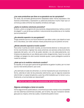 11
Módulo - Salud Animal
¿Las razas productivas que tiene en su ganadería son las apropiadas?
Sin duda, los animales genéticamente adaptados están menos expuestos a los
factores ambientales y expresarán su potencial productivo mucho mejor que un
animal que debe enfrentar los desafíos climáticos del lugar.
¿Aplica la medicina veterinaria preventiva?
Es decir, ¿tiene un programa de vacunaciones, desparasitaciones, baños y control
de plagas?, o ¿es de los que prefiere ir solucionando los problemas en la medida
que se presentan?
¿Da atención especial a la vaca gestante?
Tenga presente que es una futura lactancia que debe cuidar y por dejarlo al azar
de la naturaleza, son siete valiosos meses productivos que se podrían arruinar.
¿Brinda atención especial al recién nacido?
Para evitar muertes de recién nacidos, se recomienda destinar un área para reci-
bir los nacimientos e ingresar las vacas próximas una semana antes de la fecha
esperada del parto, con el fin de poder atender a la cría adecuadamente, con
limpieza de placentas en sus ollares para evitar ahogamientos, hacer la cura del
ombligo y el apego a la ubre cuando necesite ayuda, o para protegerla cuando la
madre la rechaza.
¿Sabe qué es la medicina veterinaria curativa?
Es aquella, en la que gran parte de los ganaderos se gastan la plata, por no creer
que es más barato prevenir, que curar.
¿Ha estimado el costo de alimentar un animal improductivo por encontrarse en-
fermo, además el valor de los productos veterinarios, que en algunas ocasiones
sólo brindan un apoyo terapéutico, pues hay enfermedades que no tienen cura y,
finalmente, el animal debe ser descartado?
¿Qué tal una consulta a los extensionistas del programa Asistegán?
Algunas estrategias a tener en cuenta
Como seguramente podrá deducir, encontrará que este manejo no es compatible
con los sistemas económicos actuales, por lo tanto, hay que incorporar estrate-
gias para su mejora, entre las cuales, inicialmente podría incluir:
 