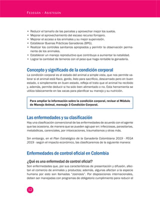 12
Fedegán - Asistegán
•	 Reducir el tamaño de las parcelas y aprovechar mejor los suelos.
•	 Mejorar el aprovechamiento del escaso recurso forrajero.
•	 Mejorar el acceso a los animales y su mejor supervisión.
•	 Establecer Buenas Prácticas Ganaderas (BPG).
•	 Realizar los controles sanitarios apropiados y permitir la observación perma-
nente de los animales.
•	 Establecer un manejo reproductivo que contribuya a aumentar la natalidad.
•	 Lograr la cantidad de terneros con el peso que haga rentable la ganadería.
Concepto y significado de la condición corporal
La condición corporal es el estado del animal a simple vista, que nos permite va-
lorar si el animal está flaco, gordo, listo para sacrificio, descarnado pero en buen
estado, o simplemente en buen estado, refleja el trato que el animal ha recibido
y, además, permite deducir si ha sido bien alimentado o no. Esta herramienta se
utiliza básicamente en las vacas para planificar su manejo y su nutrición.
Para ampliar la información sobre la condición corporal, revisar el Módulo
de Manejo Animal, mensaje 3 Condición Corporal.
Las enfermedades y su clasificación
Hay una clasificación convencional de las enfermedades de acuerdo con el agente
que las ocasiona, de manera que se pueden agrupar en: infecciosas, parasitarias,
metabólicas, carenciales, por intoxicaciones, traumatismos y otras más.
Sin embargo, en el Plan Estratégico de la Ganadería Colombiana 2019 - PEGA
2019 - según el impacto económico, las clasificaremos de la siguiente manera:
Enfermedades de control oficial en Colombia
¿Qué es una enfermedad de control oficial?
Son enfermedades que, por sus características de presentación y difusión, afec-
tan el comercio de animales y productos; además, algunas afectan a la especie
humana por esto son llamadas “zoonosis”. Por disposiciones internacionales,
deben ser manejadas con programas de obligatorio cumplimiento para reducir el
 