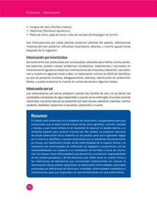 22
Fedegán - Asistegán
•	 Lengua de vaca (Rumex crispus)
•	 Helechos (Pteridium aquilinum)
•	 Rabo de zorro, paja de burro, cola de venado (Andropogon bi cornis).
Las intoxicaciones por estas plantas producen pérdida del apetito, alteraciones
motoras del tren posterior, dificultad respiratoria, abortos, y muerte aguda horas
después de la ingestión.
Intoxicación por insecticidas
Generalmente son producidas por compuestos utilizados para baños contra parási-
tos externos, pueden causar problemas circulatorios, respiratorios y nerviosos; en
intoxicacionesagudasseobservancontraccionesdemúsculos,salivación,convulsio-
nes y muerte en algunas horas o días. La intoxicación crónica es difícil de identificar
ya que se presenta anorexia, adelgazamiento, diarreas, disminución en producción
láctea, y puede ocasionar la muerte en varias semanas o algunos meses.
Intoxicaciónporsal
Las intoxicaciones por sal se producen cuando hay hambre de sal y no se tienen las
cantidades necesarias de agua disponible o cuando se ha restringido el acceso durante
variosdías.Lossíntomasquesepresentansonsedintensa,salivación,diarreas,marcha
vacilante, debilidad, espasmos musculares, postración y muerte.
Resumen
El módulo está construido con el propósito de transmitirlo a los ganaderos para que
comprendan que la salud animal incluye temas como genética, nutrición, sanidad
y manejo, y para hacer énfasis en la necesidad de alcanzar un estado óptimo y un
ambiente propicio para producir insumos de alta calidad; se proponen ejercicios
de simple observación de lo existente en los predios para que el ganadero llegue
por sí mismo a identificar y resolver situaciones que se presentan frecuentemente;
se incluye una clasificación simple de las enfermedades de la especie bovina y se
mencionan las enfermedades de notificación de obligatorio cumplimiento y de las
responsabilidades con respecto a la movilización de animales y ciclos de vacuna-
ción; se incluyen otras enfermedades cuya prevención y control son responsabilidad
de los propios ganaderos y de los elementos que deben tener en cuenta frente a
las indicaciones de laboratorios que recomiendan medicamentos sin conocer la
real situación de los predios; igualmente, se alerta sobre enfermedades carenciales
producidas por deficiencias de vitaminas y minerales, enfermedades metabólicas e
intoxicaciones, para que el ganadero se vaya familiarizando con esa problemática.
 