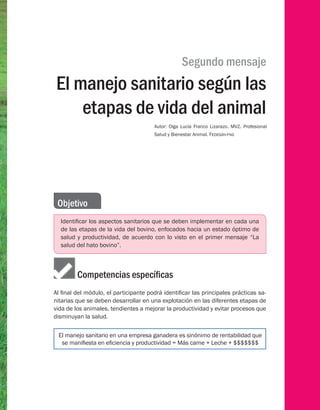 Segundo mensaje
El manejo sanitario según las
etapas de vida del animal
Autor: Olga Lucía Franco Lizarazo. MVZ. Profesional
Salud y Bienestar Animal. Fedegán-fng
Objetivo
Identificar los aspectos sanitarios que se deben implementar en cada una
de las etapas de la vida del bovino, enfocados hacia un estado óptimo de
salud y productividad, de acuerdo con lo visto en el primer mensaje “La
salud del hato bovino”.
	    Competencias específicas
Al final del módulo, el participante podrá identificar las principales prácticas sa-
nitarias que se deben desarrollar en una explotación en las diferentes etapas de
vida de los animales, tendientes a mejorar la productividad y evitar procesos que
disminuyan la salud.
El manejo sanitario en una empresa ganadera es sinónimo de rentabilidad que
se manifiesta en eficiencia y productividad = Más carne + Leche + $$$$$$$
 