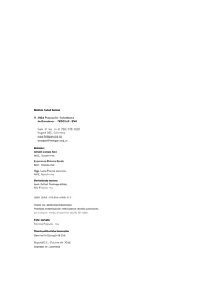 Módulo Salud Animal
©	 2011 Federación Colombiana
	 de Ganaderos – FEDEGAN - FNG
	 Calle 37 No. 14-31 PBX: 578 2020
	 Bogotá D.C., Colombia
	www.fedegan.org.co
	fedegan@fedegan.org.co
Autores:
Ismael Zúñiga Arce
MVZ, Fedegán-fng
Esperanza Polanía Pardo
MVZ, Fedegán-fng
Olga Lucía Franco Lizarazo.
MVZ, Fedegán-fng
Revisión de textos:
Juan Rafael Restrepo Vélez,
MV, Fedegán-fng
ISBN OBRA: 978-958-8498-37-9
Todos los derechos reservados
Prohibida la reproducción total o parcial de esta publicación,
por cualquier medio, sin permiso escrito del editor.
Foto portada
Archivo Fedegán - fng
Diseño editorial e impresión
Sanmartín Obregón & Cía.
Bogotá D.C., Octubre de 2011
Impreso en Colombia
 